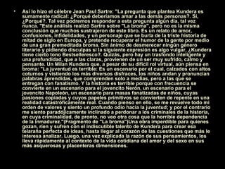 Así lo hizo el célebre Jean Paul Sartre: "La pregunta que plantea Kundera es sumamente radical: ¿Porqué deberíamos amar a las demás personas?. Sí, ¿Porqué?. Tal vez podremos responder a esta pregunta algún día, tal vez nunca. "Este análisis realizó Sartre sobre "La broma", pero no es la misma conclusión que muchos sustrajeron de este libro. Es un relato de amor, confusiones, infidelidades, y un personaje que se burla de la triste historia de mitad de siglo en Europa, y pretende recuperar el humor de la gente por medio de una gran premeditada broma. Sin ánimo de desmerecer ningún género literario y pidiendo disculpas si la siguiente expresión es algo vulgar, ¿Kundera tiene cierto tono Bestselleresco?. Quizás, pero hay un trasfondo inteligente y una profundidad, que a las claras, provienen de un ser muy sufrido, calmo y pensante. Un Milan Kundera que, a pesar de su difícil rol virtual, aún piensa en broma: "La juventud es terrible: Es un escenario por el cual, calzados con altos coturnos y vistiendo los más diversos disfraces, los niños andan y pronuncian palabras aprendidas, que comprenden solo a medias, pero a las que se entregan con fanatismo. Y la historia es terrible porque con frecuencia se convierte en un escenario para el jovencito Nerón, un escenario para el jovencito Napoleón, un escenario para masas fanatizadas de niños, cuyas pasiones copiadas y cuyos papeles primitivos se convierten de repente en una realidad catastróficamente real. Cuando pienso en ello, se me revuelve todo mi orden de valores y siento un profundo odio hacia la juventud; y por el contrario me siento paradójicamente inclinado a perdonar a los criminales de la historia, en cuya criminalidad, de pronto, no veo otra cosa que la horrible dependencia de la inmadurez."(Fragmento de "La broma")Una obra imperdible para quienes gozan, ríen y sufren con el indiscutible talento de Kundera para crear esa telaraña perfecta de ideas, hasta llegar al corazón de las cuestiones que más le interesa analizar. Luego, una vez explicada la razón de sus pensamientos, los lleva rápidamente al contexto de la vida cotidiana del amor y del sexo en sus más asquerosas y placenteras dimensiones.  