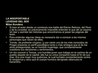 La insoportable levedad del ser LA INSOPORTABLE  LEVEDAD DEL SER Milan Kundera Si bien el autor desde un comienzo nos habla del E terno Retorno , del  Peso  y de la  Levedad , es prácticamente imposible entender lo que allí se expone sin leer y asimilar las historias que encontramos al pasar las páginas del texto. Para entender algunas ideas es necesario dar a conocer a los mismos personajes que nacen de ellas. Tomás, de profesión cirujano, (y por cierto uno de los más conocidos de Praga) presenta un perfil psicológico tanto o más ambiguo que el de los otros protagonistas; es un hombre mujeriego, que constantemente cuestiona sus decisiones y sentimientos. Un día conoció a Teresa, una humilde joven que trabaja en la cantina de un pueblo alejado de la capital, ella fue su única compañía hasta el fin de sus días. Era una mujer muy pudorosa, la cual luchaba constantemente contra la vergüenza y asco que el cuerpo humano denigrado (desnudo) le transmitía. 