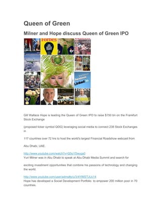 Queen of Green
Milner and Hope discuss Queen of Green IPO
Apr 03, 2011 04:18 EAT




Gill Wallace Hope is leading the Queen of Green IPO to raise $150 bn on the Frankfurt
Stock Exchange

(proposed ticker symbol QOG) leveraging social media to connect 238 Stock Exchanges
in

117 countries over 72 hrs to host the world's largest Financial Roadshow webcast from

Abu Dhabi, UAE.

http://www.youtube.com/watch?v=Q5o1f3wygs0
Yuri Milner was in Abu Dhabi to speak at Abu Dhabi Media Summit and search for

exciting investment opportunities that combine his passions of technology and changing
the world.

http://www.youtube.com/user/adms#p/u/3/4YlMSTJUc14
Hope has developed a Social Development Portfolio to empower 200 million poor in 70
countries.
 