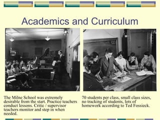 Academics and Curriculum




The Milne School was extremely                70 students per class, small class sizes,
desirable from the start. Practice teachers   no tracking of students, lots of
conduct lessons. Critic / supervisor          homework according to Ted Fossieck.
teachers monitor and step in when
needed.
 
