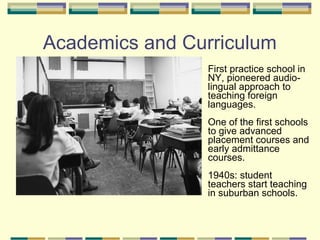 Academics and Curriculum
                First practice school in
                NY, pioneered audio-
                lingual approach to
                teaching foreign
                languages.
                One of the first schools
                to give advanced
                placement courses and
                early admittance
                courses.
                1940s: student
                teachers start teaching
                in suburban schools.
 
