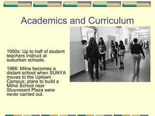 Academics and Curriculum


1950s: Up to half of student
teachers instruct at
suburban schools.
1966: Milne becomes a
distant school when SUNYA
moves to the Uptown
Campus; plans to build a
Milne School near
Stuyvesant Plaza were
never carried out.
 