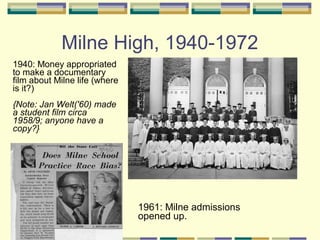 Milne High, 1940-1972
1940: Money appropriated
to make a documentary
film about Milne life (where
is it?)
{Note: Jan Welt('60) made
a student film circa
1958/9; anyone have a
copy?}




                               1961: Milne admissions
                               opened up.
 