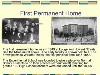 First Permanent Home



      Faculty, ca. 1850

The first permanent home was in 1849 at Lodge and Howard Streets.
See the Milne mural above. The early faculty is shown next to it. The
arrow points to William Phelps, the first principal from 1845-1852.
The Experimental School was founded to give a place for Normal
School students to do their practice (experimental) teaching for
grades 1-8. High School teachers were not trained until the 1890s.
 