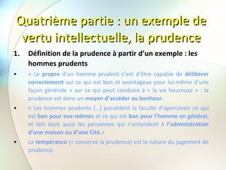 Quatrième partie : un exemple de vertu intellectuelle, la prudence Définition de la prudence à partir d’un exemple : les hommes prudents « Le  propre  d’un homme prudent c’est d’être capable de  délibérer correctement  sur ce qui est bon et avantageux pour lui-même d’une façon générale » sur ce qui peut conduire à « la vie heureuse » : la prudence est donc un  moyen d’accéder au bonheur . « Les hommes prudents […] possèdent la faculté d’apercevoir ce qui est  bon pour eux-mêmes  et ce qui est  bon pour l’homme en général , et tels dont aussi les personnes qui s’entendent à  l’administration d’une maison ou d’une Cité .» La  tempérance  (= conserve la prudence) est la nature du jugement de prudence. 