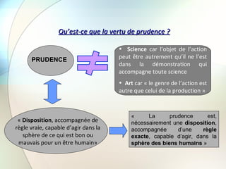 Qu’est-ce que la vertu de prudence ? PRUDENCE Science  car l’objet de l’action peut être autrement qu’il ne l’est dans la démonstration qui accompagne toute science  Art  car « le genre de l’action est autre que celui de la production » «  Disposition , accompagnée de règle vraie, capable d’agir dans la sphère de ce qui est bon ou mauvais pour un être humain» « La prudence est, nécessairement une  disposition , accompagnée d’une  règle exacte , capable d’agir, dans la  sphère des biens humains  » 