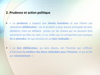 2. Prudence et action politique « La  prudence  a rapport aux  choses humaines  et aux choses qui admettent  délibération  : car le prudent a pour œuvre principale de bien délibérer; mais on délibère  jamais sur les choses qui ne peuvent être autrement qu’elles ne sont, ni sur celles qui ne comportent pas quelque  fin à atteindre , fin qui consiste en un  bien réalisable . » « Le  bon délibérateur , au sens absolu, est l’homme qui s’efforce d’atteindre  le meilleur des biens réalisables pour l’homme , et qui le fait par  raisonnement . » 