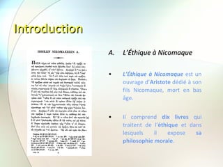 Introduction L’Éthique à Nicomaque L’Éthique à Nicomaque  est un ouvrage d’ Aristote  dédié à son fils Nicomaque, mort en bas âge. Il comprend  dix livres  qui traitent de l’ éthique  et dans lesquels il expose  sa philosophie morale .  