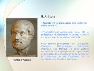 B.  Aristote Aristote  est un  philosophe grec  du  IIIème siècle avant JC .  Principalement connu pour avoir été le  précepteur d’Alexandre le Grand , Aristote est également le  fondateur du Lycée . Ses  œuvres principales  sont  Catégories ,  Physique, Métaphysique, Politiques, Poétique.  Ses  travaux  se sont surtout concentrés sur le syllogisme, de la puissance et de l’acte, de la matière et de la forme,  de la substance et de l’accident, de la catégorie, et enfin de la phronésis.  Portrait d’Aristote 