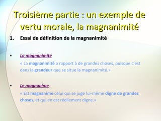 Troisième partie : un exemple de vertu morale, la magnanimité Essai de définition de la magnanimité La magnanimité   « La  magnanimité  a rapport à de grandes choses, puisque c’est dans la  grandeur  que se situe la magnanimité.» Le magnanime « Est  magnanime  celui qui se juge lui-même  digne de grandes choses , et qui en est réellement digne.»   