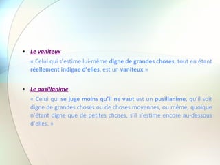 Le vaniteux « Celui qui s’estime lui-même  digne de grandes choses , tout en étant  réellement indigne d’elles , est un  vaniteux .» Le pusillanime « Celui qui  se juge moins qu’il ne vaut  est un  pusillanime , qu’il soit digne de grandes choses ou de choses moyennes, ou même, quoique n’étant digne que de petites choses, s’il s’estime encore au-dessous d’elles. » 