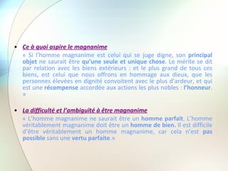 Ce à quoi aspire le magnanime « Si l’homme magnanime est celui qui se juge digne, son  principal objet  ne saurait être  qu’une seule et unique chose . Le mérite se dit par relation avec les biens extérieurs : et le plus grand de tous ces biens, est celui que nous offrons en hommage aux dieux, que les personnes élevées en dignité convoitent avec le plus d’ardeur, et qui est une  récompense  accordée aux actions les plus nobles :  l’honneur . » La difficulté et l’ambiguïté à être magnanime « L’homme magnanime ne saurait être un  homme parfait . L’homme véritablement magnanime doit être un  homme de bien.  Il est difficile d’être véritablement un homme magnanime, car cela n’est  pas possible  sans une  vertu parfaite .» 