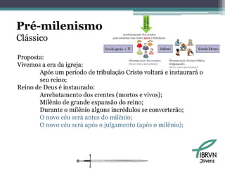 Pré-milenismo
Clássico

Proposta:
Vivemos a era da igreja:
       Após um período de tribulação Cristo voltará e instaurará o
       seu reino;
Reino de Deus é instaurado:
       Arrebatamento dos crentes (mortos e vivos);
       Milênio de grande expansão do reino;
       Durante o milênio alguns incrédulos se converterão;
       O novo céu será antes do milênio;
       O novo céu será após o julgamento (após o milênio);




                                                                Jovens
 
