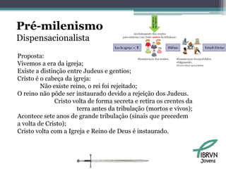 Pré-milenismo
Dispensacionalista
Proposta:
Vivemos a era da igreja;
Existe a distinção entre Judeus e gentios;
Cristo é o cabeça da igreja:
         Não existe reino, o rei foi rejeitado;
O reino não pôde ser instaurado devido a rejeição dos Judeus.
              Cristo volta de forma secreta e retira os crentes da
                       terra antes da tribulação (mortos e vivos);
Acontece sete anos de grande tribulação (sinais que precedem
a volta de Cristo);
Cristo volta com a Igreja e Reino de Deus é instaurado.



                                                                     Jovens
 