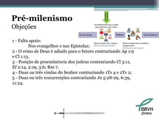 Pré-milenismo
Objeções

1 - Falta apoio:
         Nos evangelhos e nas Epistolas;
2 - O reino de Deus é adiado para o futuro contrariando Ap 1:9
e Cl 1:13.
3 - Posição de proeminência dos judeus contrariando Cl 3:11,
Ef 2:14, 2:19, 3:6; Rm 7.
4 - Duas ou três vindas do Senhor contrariando 1Ts 4 e 2Ts 2;
5 - Duas ou três ressurreições contrariando Jo 5:28-29, 6:39,
11:24.




                                                                 Jovens
 