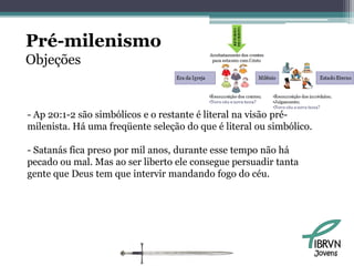 Pré-milenismo
Objeções


- Ap 20:1-2 são simbólicos e o restante é literal na visão pré-
milenista. Há uma freqüente seleção do que é literal ou simbólico.

- Satanás fica preso por mil anos, durante esse tempo não há
pecado ou mal. Mas ao ser liberto ele consegue persuadir tanta
gente que Deus tem que intervir mandando fogo do céu.




                                                                     Jovens
 