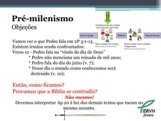 Pré-milenismo
Objeções

Vamos ver o que Pedro fala em 2P 3:1-13.
Existem irmãos sendo confrontados:
Verso 12 - Pedro fala na “vinda do dia de Deus”
        * Pedro não menciona um reinado de mil anos;
        * Pedro fala do dia do juízo (v. 7);
        * Nesse dia o mundo como conhecemos será
         destruído (v. 10);

Então, como ficamos?
Provamos que a Bíblia se contradiz?
                        Não mesmo!
 Devemos interpretar Ap 20 à luz dos demais textos que tocam no
                       mesmo assunto.
                                                              Jovens
 