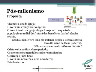 Pós-milenismo
Proposta
Vivemos a era da igreja;
Haverá um avanço do evangelho;
O crescimento da Igreja chegará ao ponto de que toda
população mundial desfrutará dos benefícios das influências
cristãs.
    Gradualmente virá uma era milenar de paz e justiça sobre a
                                 terra (O reino de Deus na terra).
                        “Não necessariamente mil anos literais.”
Cristo volta no final desse período;
Os crentes e os incrédulos serão ressuscitados;
Ocorrerá o juízo final;
Haverá um novo céu e uma nova terra;
Estado eterno.

                                                                     Jovens
 
