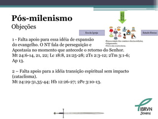 Pós-milenismo
Objeções
1 - Falta apoio para essa idéia de expansão
do evangelho. O NT fala de perseguição e
Apostasia no momento que antecede o retorno do Senhor.
Mt 24:6-14, 21, 22; Lc 18:8, 21:25-28; 2Ts 2:3-12; 2Tm 3:1-6;
Ap 13.

2 – Falta apoio para a idéia transição espiritual sem impacto
(cataclisma).
Mt 24:29-31,35-44; Hb 12:26-27; 2Pe 3:10-13.




                                                                Jovens
 