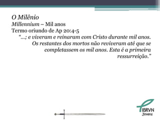 O Milênio
Millennium – Mil anos
Termo oriundo de Ap 20:4-5
  “…; e viveram e reinaram com Cristo durante mil anos.
        Os restantes dos mortos não reviveram até que se
             completassem os mil anos. Esta é a primeira
                                           ressurreição.”




                                                     Jovens
 
