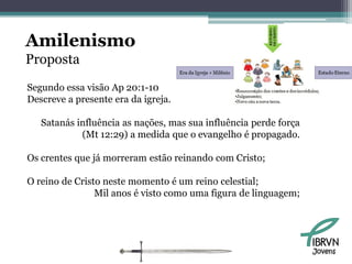 Amilenismo
Proposta
Segundo essa visão Ap 20:1-10
Descreve a presente era da igreja.

   Satanás influência as nações, mas sua influência perde força
            (Mt 12:29) a medida que o evangelho é propagado.

Os crentes que já morreram estão reinando com Cristo;

O reino de Cristo neste momento é um reino celestial;
                Mil anos é visto como uma figura de linguagem;




                                                                  Jovens
 