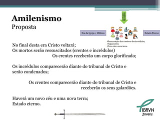 Amilenismo
Proposta

No final desta era Cristo voltará;
Os mortos serão ressuscitados (crentes e incrédulos)
                     Os crentes receberão um corpo glorificado;

Os incrédulos comparecerão diante do tribunal de Cristo e
serão condenados;

        Os crentes comparecerão diante do tribunal de Cristo e
                                 receberão os seus galardões.

Haverá um novo céu e uma nova terra;
Estado eterno.

                                                                  Jovens
 