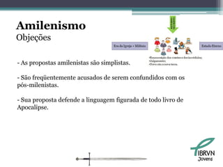 Amilenismo
Objeções

- As propostas amilenistas são simplistas.

- São freqüentemente acusados de serem confundidos com os
pós-milenistas.

- Sua proposta defende a linguagem figurada de todo livro de
Apocalipse.




                                                               Jovens
 