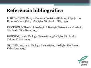 Referência bibliográfica
LLOYD-JONES, Martyn. Grandes Doutrinas Bíblicas, A Igreja e as
Últimas Coisas, Vol. 3. 1ª edição. São Paulo: PES, 1999.

ERICKSON, Millard J. Introdução à Teologia Sistemática, 1ª edição.
São Paulo: Vida Nova, 1997.

BERKHOF, Louis. Teologia Sistemática, 3ª edição. São Paulo:
Cultura Cristã, 2009.

GRUDEM, Wayne A. Teologia Sistemática, 1ª edição. São Paulo:
Vida Nova, 1999.




                                                                Jovens
 