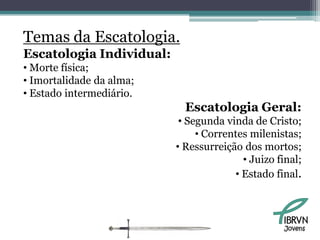 Temas da Escatologia.
Escatologia Individual:
• Morte física;
• Imortalidade da alma;
• Estado intermediário.
                            Escatologia Geral:
                           • Segunda vinda de Cristo;
                               • Correntes milenistas;
                          • Ressurreição dos mortos;
                                         • Juizo final;
                                       • Estado final.



                                                  Jovens
 
