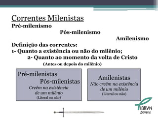 Correntes Milenistas
Pré-milenismo
                        Pós-milenismo
                                                     Amilenismo
Definição das correntes:
1- Quanto a existência ou não do milênio;
      2- Quanto ao momento da volta de Cristo
             (Antes ou depois do milênio)

  Pré-milenistas
                                       Amilenistas
          Pós-milenistas           Não creêm na existência
      Creêm na existência              de um milênio
         de um milênio                      (Literal ou não)
         (Literal ou não)



                                                               Jovens
 