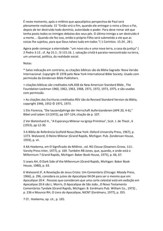 É neste momento, após o milênio que apocalíptico perspectiva de Paul será
plenamente realizada: 15 "Então virá o fim, quando ele entregar o reino a Deus o Pai,
depois de ter destruído todo domínio, autoridade e poder. Para deve reinar até que
tenha posto todos os inimigos debaixo dos seus pés. O último inimigo a ser destruído é
a morte.... Quando ele fez isso, então o próprio Filho será submetido a ele que as
coisas lhe sujeitou, para que Deus talvez tudo em todos "( 1 Coríntios. 15:24 , 28 ).

Agora pode começar a eternidade: "um novo céu e uma nova terra, a casa da justiça" (
2 Pedro 3:13 , cf. Ap 21:1 ; Sl 115:16. ). salvação cristã é paraíso reencontrado na terra,
um universal, política, da realidade social.

Notas:

* Salvo indicação em contrário, as citações bíblicas são da Bíblia Sagrada: Nova Versão
Internacional. Copyright © 1978 pelo New York International Bible Society. Usado com
permissão da Zondervan Bible Publishers.

+ citações bíblicas são creditados toN.ASB da New American Standard Bible , The
Foundation Lockman 1960, 1962, 1963, 1968, 1971, 1972, 1973, 1975, e são usadas
com permissão.

+ As citações das Escrituras creditados RSV são da Revised Standard Version da Bíblia,
copyright 1946, 1952 © 1971, 1973.

1 Elis Fiorenza, "Die tausendjahrige der Herrschaft Auferstandenen (APK 20, 4-6),"
Bibel und Leben 13 (1972), pp 107-124; citação de p. 107.

2 Ver Bietenhard H., "A Esperança Milenar na Igreja Primitiva", Scot. J. de Theol , 6
(1953), pp 12-30.

3 A Bíblia de Referência Scofield Nova (New York: Oxford University Press, 1967), p.
1373. Walvoord, O Reino Milenar (Grand Rapids, Michigan: Pub. Zondervan House,
1959), p. vii.

4 AA Hoekema, em O Significado do Milênio , ed. RG Clouse (Downers Grove, 111:.
Varsity Press-Inter, 1977), p. 169. Também RB Jones, que, quando, e onde está o
Millennium ? Grand Rapids, Michigan: Baker Book House, 1975), p. 66, 67.

5 Lewis AH, O Dark Side of the Millennium (Grand Rapids, Michigan: Baker Book
House, 1980), p. 63.

6 Walvoord JF, A Revelação de Jesus Cristo: Um Comentário (Chicago: Moody Press,
1966), p. 296, considera os juízes de Apocalipse 04:04 para ser o mesmo que em
Apocalipse 20:4 . Pessoas que consideram que uma corte celestial está em exibição em
Apocalipse 20:4 são L. Morris, O Apocalipse de São João , O Novo Testamento
Comentários Tyndale (Grand Rapids, Michigan: B. Eerdmans Pub. William Co., 1973) ,
p. 236 e Mounce RH, O Livro do Apocalipse, NICNT (Eerdmans, 1977), p. 355.

7 Cf.. Hoekema, op. cit., p. 165.
 