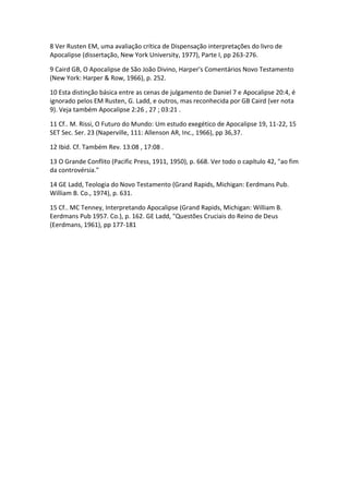 8 Ver Rusten EM, uma avaliação crítica de Dispensação interpretações do livro de
Apocalipse (dissertação, New York University, 1977), Parte I, pp 263-276.

9 Caird GB, O Apocalipse de São João Divino, Harper's Comentários Novo Testamento
(New York: Harper & Row, 1966), p. 252.

10 Esta distinção básica entre as cenas de julgamento de Daniel 7 e Apocalipse 20:4, é
ignorado pelos EM Rusten, G. Ladd, e outros, mas reconhecida por GB Caird (ver nota
9). Veja também Apocalipse 2:26 , 27 ; 03:21 .

11 Cf.. M. Rissi, O Futuro do Mundo: Um estudo exegético de Apocalipse 19, 11-22, 15
SET Sec. Ser. 23 (Naperville, 111: Allenson AR, Inc., 1966), pp 36,37.

12 Ibid. Cf. Também Rev. 13:08 , 17:08 .

13 O Grande Conflito (Pacific Press, 1911, 1950), p. 668. Ver todo o capítulo 42, "ao fim
da controvérsia."

14 GE Ladd, Teologia do Novo Testamento (Grand Rapids, Michigan: Eerdmans Pub.
William B. Co., 1974), p. 631.

15 Cf.. MC Tenney, Interpretando Apocalipse (Grand Rapids, Michigan: William B.
Eerdmans Pub 1957. Co.), p. 162. GE Ladd, "Questões Cruciais do Reino de Deus
(Eerdmans, 1961), pp 177-181
 