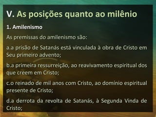 V. As posições quanto ao milênio 
11.. AAmmiilleenniissmmoo 
AAss pprreemmiissssaass ddoo aammiilleenniissmmoo ssããoo:: 
aa..aa pprriissããoo ddee SSaattaannááss eessttáá vviinnccuullaaddaa àà oobbrraa ddee CCrriissttoo eemm 
SSeeuu pprriimmeeiirroo aaddvveennttoo;; 
bb..aa pprriimmeeiirraa rreessssuurrrreeiiççããoo,, aaoo rreeaavviivvaammeennttoo eessppiirriittuuaall ddooss 
qquuee ccrreeeemm eemm CCrriissttoo;; 
cc..oo rreeiinnaaddoo ddee mmiill aannooss ccoomm CCrriissttoo,, aaoo ddoommíínniioo eessppiirriittuuaall 
pprreesseennttee ddee CCrriissttoo;; 
dd..aa ddeerrrroottaa ddaa rreevvoollttaa ddee SSaattaannááss,, àà SSeegguunnddaa VViinnddaa ddee 
CCrriissttoo;; 
 