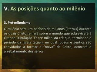 V. As posições quanto ao milênio 
33.. PPrréé--mmiilleenniissmmoo 
OO MMiillêênniioo sseerráá uumm ppeerrííooddoo ddee mmiill aannooss ((lliitteerraaiiss)) dduurraannttee 
ooss qquuaaiiss CCrriissttoo rreeiinnaarráá ssoobbrree oo mmuunnddoo qquuee ssoobbrreevviivveerráá àà 
GGrraannddee TTrriibbuullaaççããoo.. OO pprréé--mmiilleenniissttaa ccrrêê qquuee,, tteerrmmiinnaaddoo oo 
ppeerrííooddoo ddaa IIggrreejjaa ((aattuuaall)),, nnoo qquuaall jjuuddeeuuss ee ggeennttiiooss ssããoo 
ccoonnvviiddaaddooss aa ffoorrmmaarr aa ““nnooiivvaa”” ddee CCrriissttoo,, ooccoorrrreerráá oo 
aarrrreebbaattaammeennttoo ddooss ssaallvvooss.. 
 