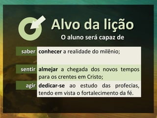 AAllvvoo ddaa lliiççããoo 
O aluno será capaz de 
ssaabbeerr conhecer a realidade do milênio; 
sseennttiirr almejar a chegada dos novos tempos 
para os crentes em Cristo; 
aaggiirr dedicar-se ao estudo das profecias, 
tendo em vista o fortalecimento da fé. 
 
