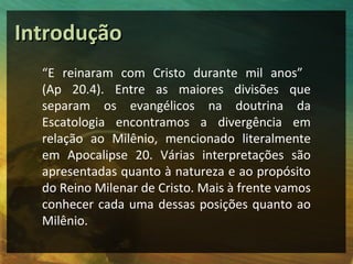 IInnttrroodduuççããoo 
“E reinaram com Cristo durante mil anos” 
(Ap 20.4). Entre as maiores divisões que 
separam os evangélicos na doutrina da 
Escatologia encontramos a divergência em 
relação ao Milênio, mencionado literalmente 
em Apocalipse 20. Várias interpretações são 
apresentadas quanto à natureza e ao propósito 
do Reino Milenar de Cristo. Mais à frente vamos 
conhecer cada uma dessas posições quanto ao 
Milênio. 
 