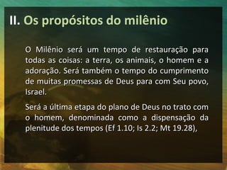 II. Os propósitos do milênio 
O Milênio será um tempo ddee rreessttaauurraaççããoo ppaarraa 
ttooddaass aass ccooiissaass:: aa tteerrrraa,, ooss aanniimmaaiiss,, oo hhoommeemm ee aa 
aaddoorraaççããoo.. SSeerráá ttaammbbéémm oo tteemmppoo ddoo ccuummpprriimmeennttoo 
ddee mmuuiittaass pprroommeessssaass ddee DDeeuuss ppaarraa ccoomm SSeeuu ppoovvoo,, 
IIssrraaeell.. 
SSeerráá aa úúllttiimmaa eettaappaa ddoo ppllaannoo ddee DDeeuuss nnoo ttrraattoo ccoomm 
oo hhoommeemm,, ddeennoommiinnaaddaa ccoommoo aa ddiissppeennssaaççããoo ddaa 
pplleenniittuuddee ddooss tteemmppooss ((EEff 11..1100;; IIss 22..22;; MMtt 1199..2288)),, 
 