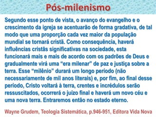 Segundo esse ponto de vista, o avanço do evangelho e o
crescimento da igreja se acentuarão de forma gradativa, de tal
modo que uma proporção cada vez maior da população
mundial se tornará cristã. Como consequência, haverá
influências cristãs significativas na sociedade, esta
funcionará mais e mais de acordo com os padrões de Deus e
gradualmente virá uma “era milenar” de paz e justiça sobre a
terra. Esse “milênio” durará um longo período (não
necessariamente de mil anos literais) e, por fim, ao final desse
período, Cristo voltará à terra, crentes e incrédulos serão
ressuscitados, ocorrerá o juízo final e haverá um novo céu e
uma nova terra. Entraremos então no estado eterno.
Wayne Grudem, Teologia Sistemática, p.946-951, Editora Vida Nova
 