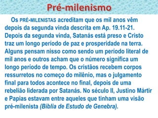 Os PRÉ-MILENISTAS acreditam que os mil anos vêm
depois da segunda vinda descrita em Ap. 19.11-21.
Depois da segunda vinda, Satanás está preso e Cristo
traz um longo período de paz e prosperidade na terra.
Alguns pensam nisso como sendo um período literal de
mil anos e outros acham que o número significa um
longo período de tempo. Os cristãos recebem corpos
ressurretos no começo do milênio, mas o julgamento
final para todos acontece no final, depois de uma
rebelião liderada por Satanás. No século II, Justino Mártir
e Papias estavam entre aqueles que tinham uma visão
pré-milenista (Bíblia de Estudo de Genebra).
 