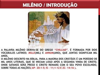 MILÊNIO / INTRODUÇÃO
A PALAVRA MILÊNIO DERIVA-SE DO GREGO “CHILLIAD”. É FORMADA POR
DOIS VOCÁBULOS LATINOS: MILLE(MIL) E ANNUM(ANO), QUE JUNTAS
SIGNIFICAM MIL ANOS.
O MILÊNIO DESCRITO NA BÍBLIA, PARA A MAIORIA DOS CRISTÃOS É UM
PERÍODO DE MIL ANOS LITERAIS, QUE SE INICIAM LOGO APÓS A SEGUNDA
VINDA DE CRISTO, ONDE SATANÁS SERÁ PRESO E CRISTO REINARÁ COM O
SEU POVO ESCOLHIDO, SOBRE TODAS AS NAÇÕES( AP- 20:1-5; IS – 11;1-12
E ZC- 14:16 ).
 