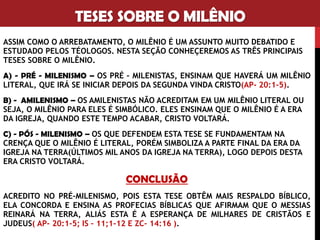 TESES SOBRE O MILÊNIO
ASSIM COMO O ARREBATAMENTO, O MILÊNIO É UM ASSUNTO MUITO
DEBATIDO E ESTUDADO PELOS TÉOLOGOS. NESTA SEÇÃO CONHEÇEREMOS
AS TRÊS PRINCIPAIS TESES SOBRE O MILÊNIO.
A) - PRÉ - MILENISMO – OS PRÉ – MILENISTAS, ENSINAM QUE HAVERÁ UM
MILÊNIO LITERAL, QUE IRÁ SE INICIAR DEPOIS DA SEGUNDA VINDA
CRISTO(AP- 20:1-5).
B) - AMILENISMO – OS AMILENISTAS NÃO ACREDITAM EM UM MILÊNIO
LITERAL OU SEJA, O MILÊNIO PARA ELES É SIMBÓLICO. ELES ENSINAM QUE
O MILÊNIO É A ERA DA IGREJA, QUANDO ESTE TEMPO ACABAR, CRISTO
VOLTARÁ.
C) - PÓS - MILENISMO – OS QUE DEFENDEM ESTA TESE SE FUNDAMENTAM
NA CRENÇA QUE O MILÊNIO É LITERAL, PORÉM SIMBOLIZA A PARTE FINAL
DA ERA DA IGREJA NA TERRA(ÚLTIMOS MIL ANOS DA IGREJA NA TERRA),
LOGO DEPOIS DESTA ERA CRISTO VOLTARÁ.
 