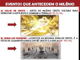 EVENTOS QUE ANTECEDEM O MILÊNIO
A) VOLTA DE CRISTO – ANTES DO MILÊNIO CRISTO VOLTARÁ PARA
DERROTAR O ANTICRISTO E DOMINAR A TERRA(AP-19:11-21).
B) BODAS DO CORDEIRO – ACONTEÇE NA SEGUNDA VINDA DE CRISTO, É A
FESTA DE CASAMENTO(UNIÃO) ENTRE CRISTO E A IGREJA(AP- 19:1-9).
 