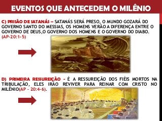 EVENTOS QUE ANTECEDEM O MILÊNIO
C) PRISÃO DE SATANÁS – SATANÁS SERÁ PRESO, O MUNDO GOZARÁ DO
GOVERNO SANTO DO MESSIAS, OS HOMENS VERÃO A DIFERENÇA ENTRE O
GOVERNO DE DEUS,O GOVERNO DOS HOMENS E O GOVERNO DO DIABO.
(AP-20:1-5)
D) PRIMEIRA RESSUREIÇÃO - É A RESSUREIÇÃO DOS FIÉIS MORTOS NA
TRIBULAÇÃO, ELES IRÃO REVIVER PARA REINAR COM CRISTO NO
MILÊNIO(AP – 20:4-6).
 