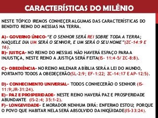 CARACTERÍSTICAS DO MILÊNIO
NESTE TÓPICO IREMOS CONHEÇER ALGUMAS DAS CARACTERÍSTICAS DO
BENDITO REINO DO MESSIAS NA TERRA.
A)- GOVERNO ÚNICO-“E O SENHOR SERÁ REI SOBRE TODA A TERRA;
NAQUELE DIA UM SERÁ O SENHOR, E UM SERÁ O SEU NOME”(ZC-14:9 E
16).
B)- JUSTIÇA- NO REINO DO MESSIAS NÃO HAVERÁ ESPAÇO PARA A
INJUSTIÇA, NESTE REINO A JUSTIÇA SERÁ FEITA(IS- 11:4-5/ ZC-8:8).
C)- OBEDIÊNCIA- NO REINO MILENAR A BÍBLIA SERÁ A LEI DO MUNDO,
PORTANTO TODOS A OBEDEÇERÃO(SL-2:9; EF-1:22; ZC-14:17 E AP-12:5).
D)- CONHECIMENTO UNIVERSAL- TODOS CONHECERÃO O SENHOR (IS-
11:9;JR-31:24).
E)- PAZ E PROSPERIDADE- NESTE REINO HAVERÁ PAZ E PROSPERIDADE
ABUNDANTE (IS-2:4; 35:1-2).
F)- LONGEVIDADE- E MORADOR NENHUM DIRÁ: ENFERMO ESTOU; PORQUE
O POVO QUE HABITAR NELA SERÁ ABSOLVIDO DA INIQÜIDADE(IS-33:24).
 