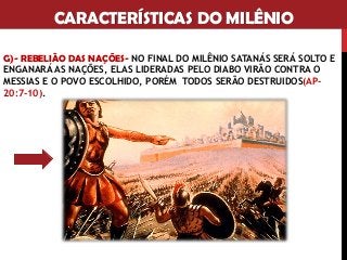 CARACTERÍSTICAS DO MILÊNIO
G)- REBELIÃO DAS NAÇÕES- NO FINAL DO MILÊNIO SATANÁS SERÁ SOLTO E
ENGANARÁ AS NAÇÕES, ELAS LIDERADAS PELO DIABO VIRÃO CONTRA O
MESSIAS E O POVO ESCOLHIDO, PORÉM TODOS SERÃO DESTRUIDOS(AP-
20:7-10).
 