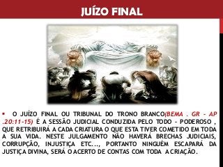 JUÍZO FINAL
▪ O JUÍZO FINAL OU TRIBUNAL DO TRONO BRANCO(BEMA . GR – AP
.20:11-15) É A SESSÃO JUDICIAL CONDUZIDA PELO TODO – PODEROSO ,
QUE RETRIBUIRÁ A CADA CRIATURA O QUE ESTA TIVER COMETIDO EM TODA
A SUA VIDA. NESTE JULGAMENTO NÃO HAVERÁ BRECHAS JUDICIAIS,
CORRUPÇÃO, INJUSTIÇA ETC..., PORTANTO NINGUÉM ESCAPARÁ DA
JUSTIÇA DIVINA, SERÁ O ACERTO DE CONTAS COM TODA A CRIAÇÃO.
 