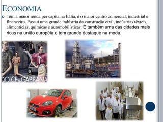 EconomiaTem a maior renda per capita na Itália, é o maior centro comercial, industrial e financeiro. Possui uma grande indústria da construção civil, indústrias têxteis, alimentícias, químicas e automobilísticas. É também uma das cidades mais ricas na união européia e tem grande destaque na moda.