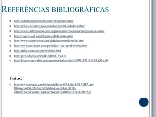 Referências bibliográficashttp://cidadesmundo.home.sapo.pt/europa/milao/ http://www.ci.com.br/guia-mundo/especial-cidades.milao/http://www.viabrturismo.com.br/pacotesinternacionais/europa/milao.shtmlhttp://viagem.uol.com.br/guia/cidade/milao.jhtmhttp://www.suapesquisa.com/cidadesdomundo/milao.htmhttp://www.easyexpat.com/pt/milao/visao-geral/politica.htmhttp://italia.costasur.com/pt/milan.htmlhttp://pt.wikipedia.org/wiki/Mil%C3%A3ohttp://br.answers.yahoo.com/question/index?qid=20091117114137AAXFxO4 Fotos:http://www.google.com.br/search?hl=pt-BR&rlz=1W1ADFA_pt-BR&q=mil%C3%A3o%20italia&um=1&ie=UTF-8&tbm=isch&source=og&sa=N&tab=wi&biw=1345&bih=526