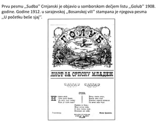Prvu pesmu ,,Sudba’’ Crnjanski je objavio u somborskom dečjem listu ,,Golub’’ 1908.
godine. Godine 1912. u sarajevskoj ,,Bosanskoj vili’’ stampana je njegova pesma
,,U početku beše sjaj’’.
 