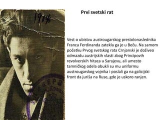 Prvi svetski rat
Vest o ubistvu austrougarskog prestolonaslednika
Franca Ferdinanda zatekla ga je u Beču. Na samom
početku Prvog svetskog rata Crnjanski je doživeo
odmazdu austrijskih vlasti zbog Principovih
revolverskih hitaca u Sarajevu, ali umesto
tamničkog odela obukli su mu uniformu
austrougarskog vojnika i poslali ga na galicijski
front da juriša na Ruse, gde je uskoro ranjen.
 